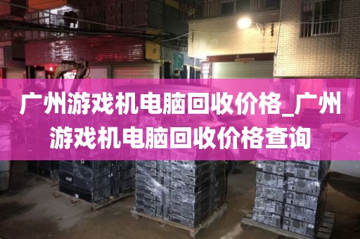 广州游戏机电脑回收价格_广州游戏机电脑回收价格查询