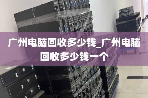 广州电脑回收多少钱_广州电脑回收多少钱一个