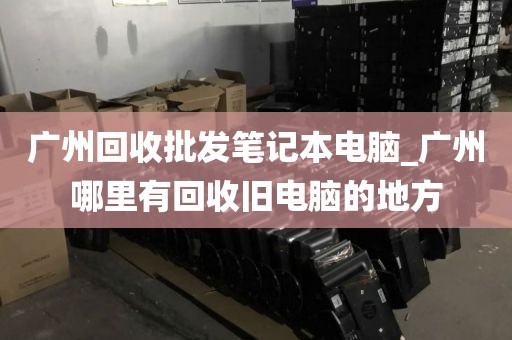 广州回收批发笔记本电脑_广州哪里有回收旧电脑的地方
