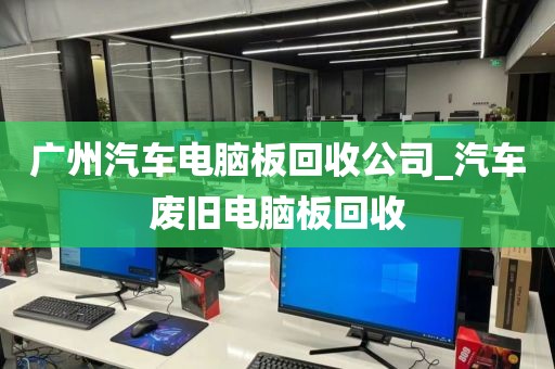 广州汽车电脑板回收公司_汽车废旧电脑板回收