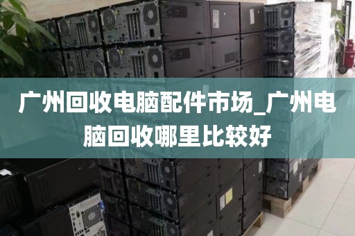 广州回收电脑配件市场_广州电脑回收哪里比较好