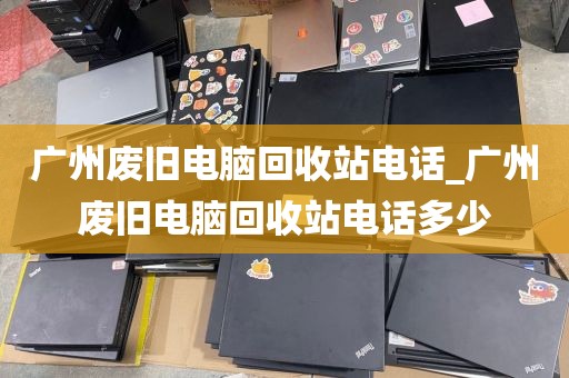 广州废旧电脑回收站电话_广州废旧电脑回收站电话多少
