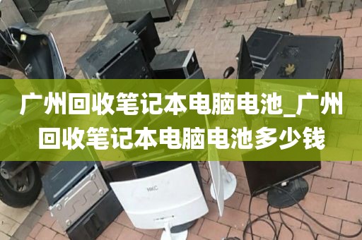 广州回收笔记本电脑电池_广州回收笔记本电脑电池多少钱