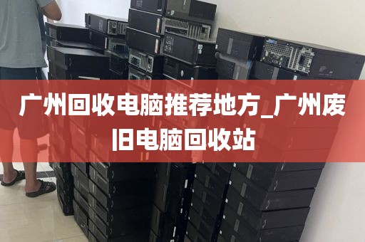 广州回收电脑推荐地方_广州废旧电脑回收站