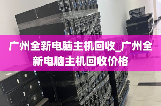 广州全新电脑主机回收_广州全新电脑主机回收价格