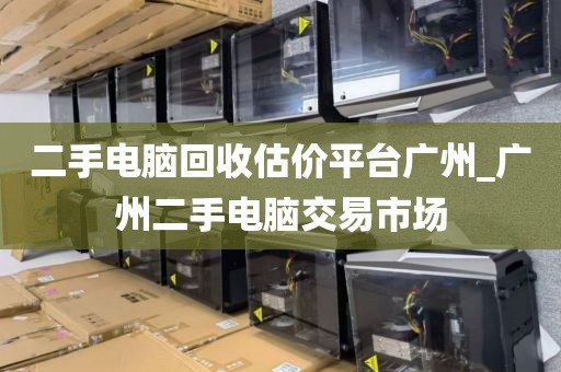 二手电脑回收估价平台广州_广州二手电脑交易市场