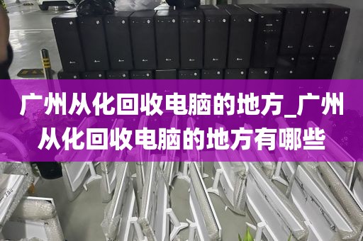 广州从化回收电脑的地方_广州从化回收电脑的地方有哪些