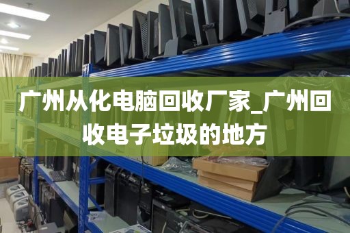 广州从化电脑回收厂家_广州回收电子垃圾的地方
