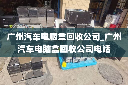广州汽车电脑盒回收公司_广州汽车电脑盒回收公司电话