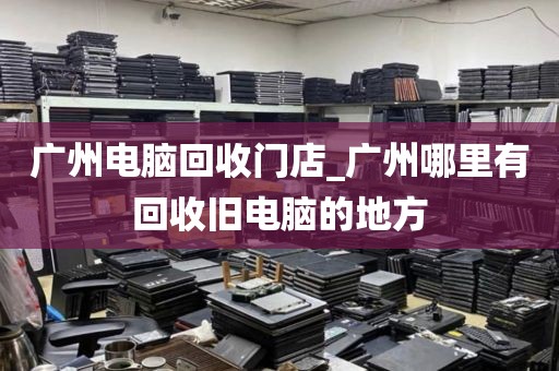 广州电脑回收门店_广州哪里有回收旧电脑的地方