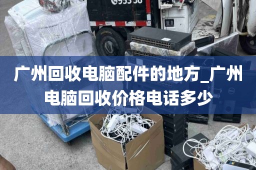 广州回收电脑配件的地方_广州电脑回收价格电话多少
