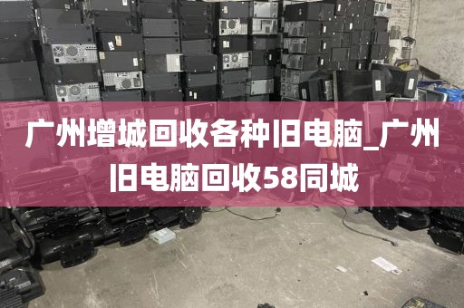 广州增城回收各种旧电脑_广州旧电脑回收58同城