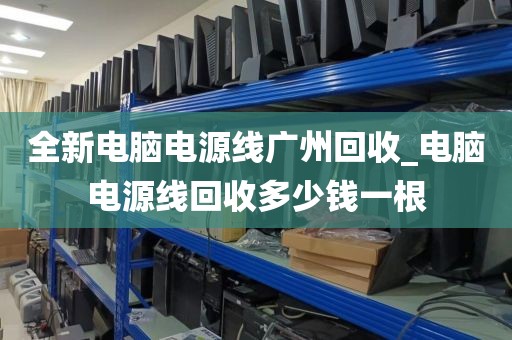 全新电脑电源线广州回收_电脑电源线回收多少钱一根