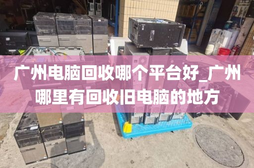 广州电脑回收哪个平台好_广州哪里有回收旧电脑的地方