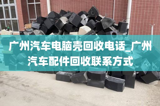 广州汽车电脑壳回收电话_广州汽车配件回收联系方式