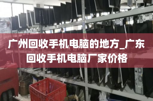 广州回收手机电脑的地方_广东回收手机电脑厂家价格