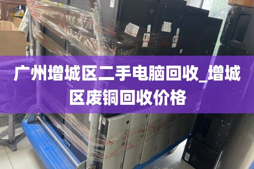 广州增城区二手电脑回收_增城区废铜回收价格
