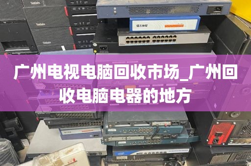 广州电视电脑回收市场_广州回收电脑电器的地方