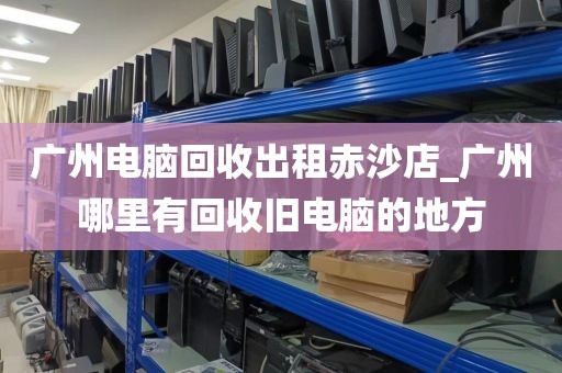 广州电脑回收出租赤沙店_广州哪里有回收旧电脑的地方
