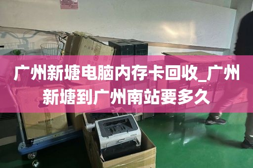 广州新塘电脑内存卡回收_广州新塘到广州南站要多久
