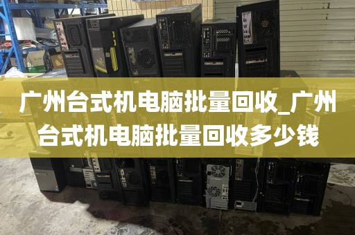 广州台式机电脑批量回收_广州台式机电脑批量回收多少钱