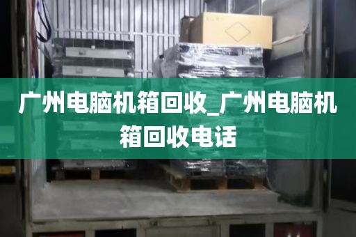 广州电脑机箱回收_广州电脑机箱回收电话