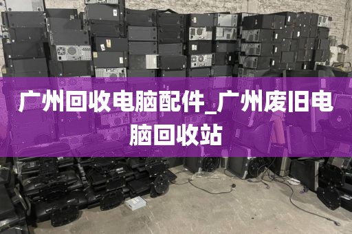 广州回收电脑配件_广州废旧电脑回收站