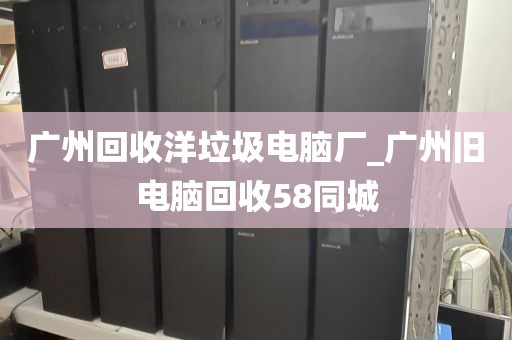 广州回收洋垃圾电脑厂_广州旧电脑回收58同城