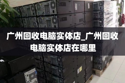 广州回收电脑实体店_广州回收电脑实体店在哪里