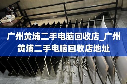 广州黄埔二手电脑回收店_广州黄埔二手电脑回收店地址