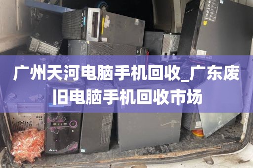 广州天河电脑手机回收_广东废旧电脑手机回收市场