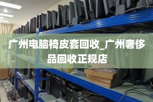 广州电脑椅皮套回收_广州奢侈品回收正规店
