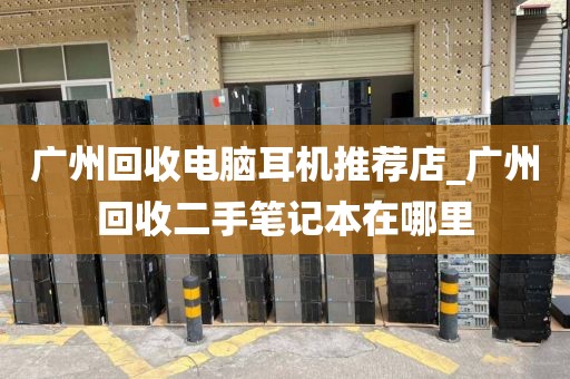 广州回收电脑耳机推荐店_广州回收二手笔记本在哪里