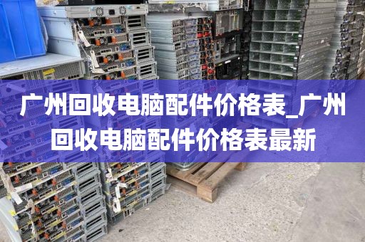 广州回收电脑配件价格表_广州回收电脑配件价格表最新