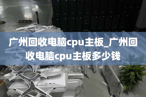 广州回收电脑cpu主板_广州回收电脑cpu主板多少钱