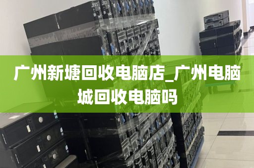 广州新塘回收电脑店_广州电脑城回收电脑吗