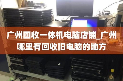 广州回收一体机电脑店铺_广州哪里有回收旧电脑的地方