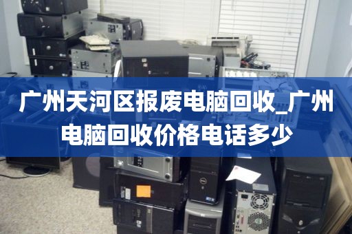 广州天河区报废电脑回收_广州电脑回收价格电话多少