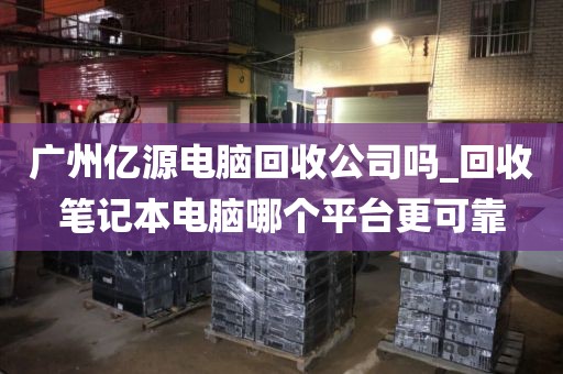 广州亿源电脑回收公司吗_回收笔记本电脑哪个平台更可靠