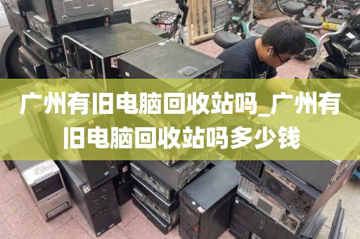 广州有旧电脑回收站吗_广州有旧电脑回收站吗多少钱
