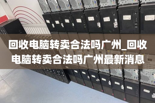 回收电脑转卖合法吗广州_回收电脑转卖合法吗广州最新消息