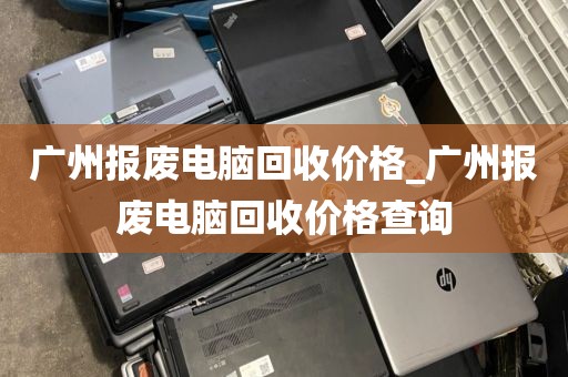 广州报废电脑回收价格_广州报废电脑回收价格查询