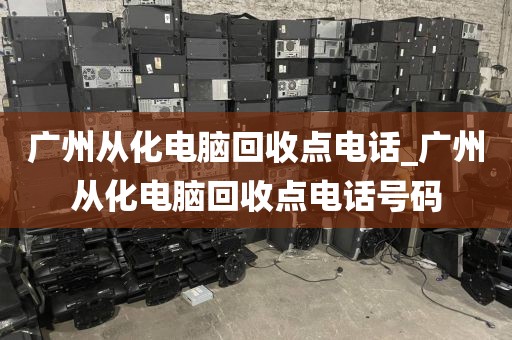 广州从化电脑回收点电话_广州从化电脑回收点电话号码