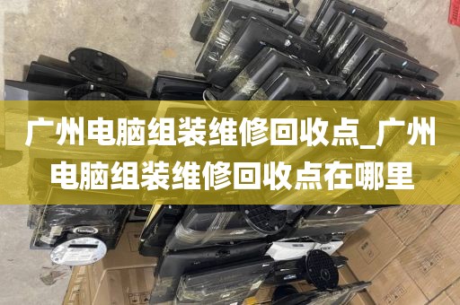 广州电脑组装维修回收点_广州电脑组装维修回收点在哪里