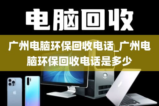 广州电脑环保回收电话_广州电脑环保回收电话是多少