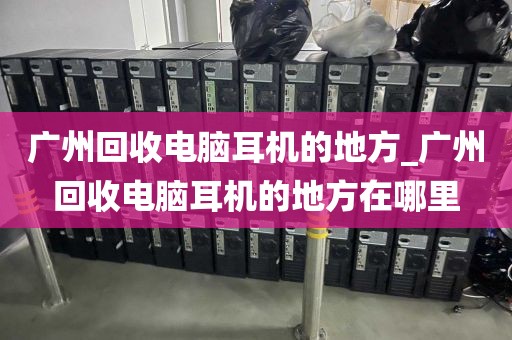 广州回收电脑耳机的地方_广州回收电脑耳机的地方在哪里