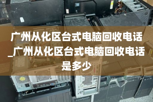 广州从化区台式电脑回收电话_广州从化区台式电脑回收电话是多少