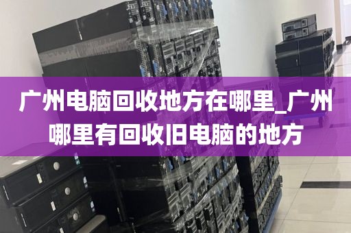 广州电脑回收地方在哪里_广州哪里有回收旧电脑的地方