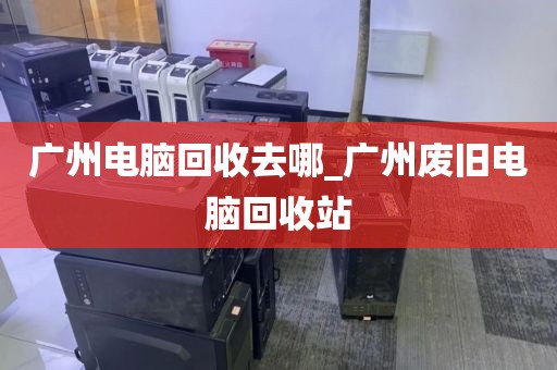 广州电脑回收去哪_广州废旧电脑回收站