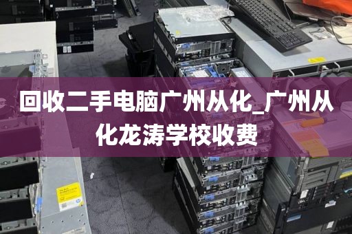 回收二手电脑广州从化_广州从化龙涛学校收费